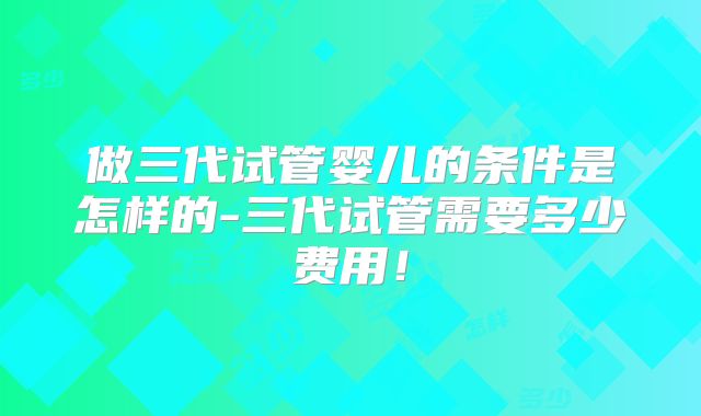 做三代试管婴儿的条件是怎样的-三代试管需要多少费用！