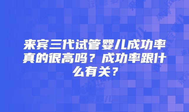 来宾三代试管婴儿成功率真的很高吗？成功率跟什么有关？
