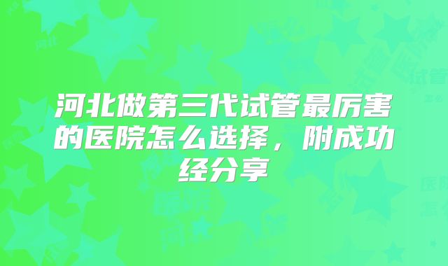 河北做第三代试管最厉害的医院怎么选择，附成功经分享