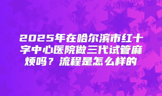 2025年在哈尔滨市红十字中心医院做三代试管麻烦吗?流程是怎么样的