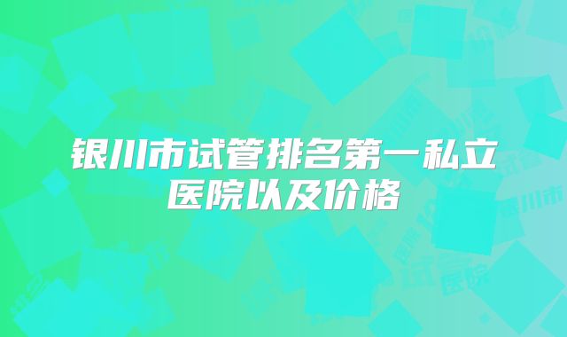 银川市试管排名第一私立医院以及价格