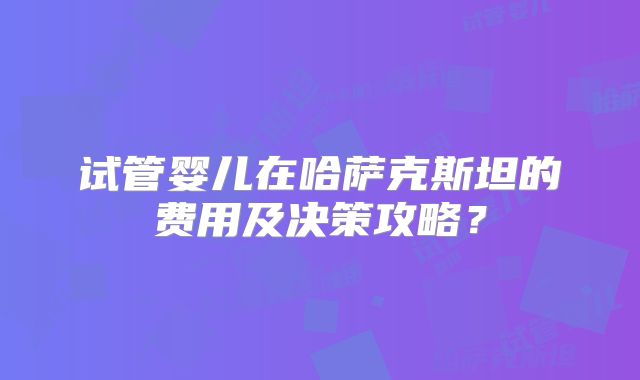 试管婴儿在哈萨克斯坦的费用及决策攻略？