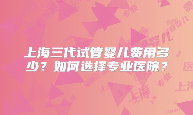 上海三代试管婴儿费用多少？如何选择专业医院？