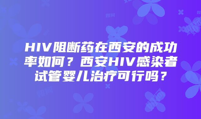 HIV阻断药在西安的成功率如何？西安HIV感染者试管婴儿治疗可行吗？