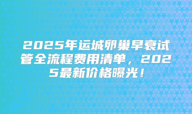 2025年运城卵巢早衰试管全流程费用清单，2025最新价格曝光！