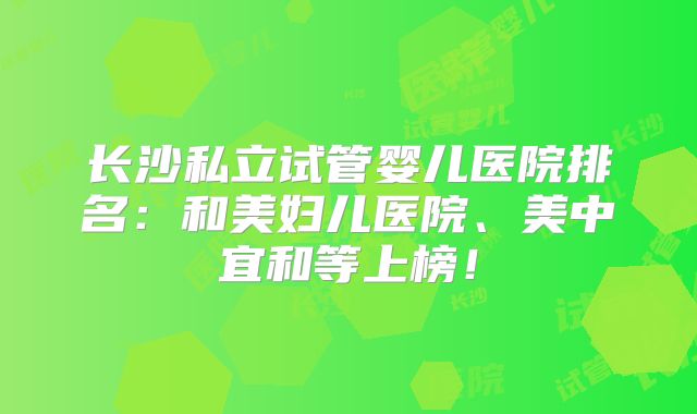 长沙私立试管婴儿医院排名:和美妇儿医院、美中宜和等上榜!