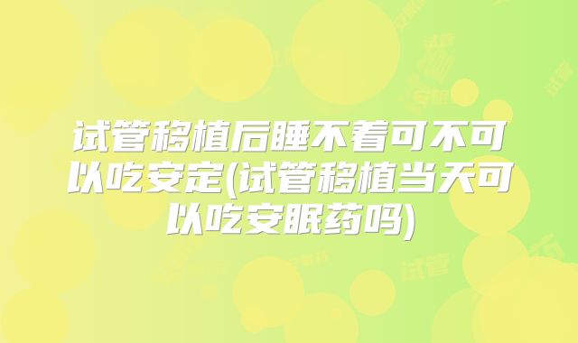试管移植后睡不着可不可以吃安定(试管移植当天可以吃安眠药吗)