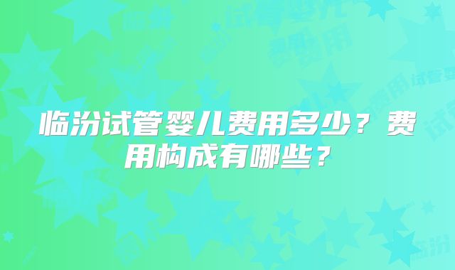 临汾试管婴儿费用多少?费用构成有哪些?