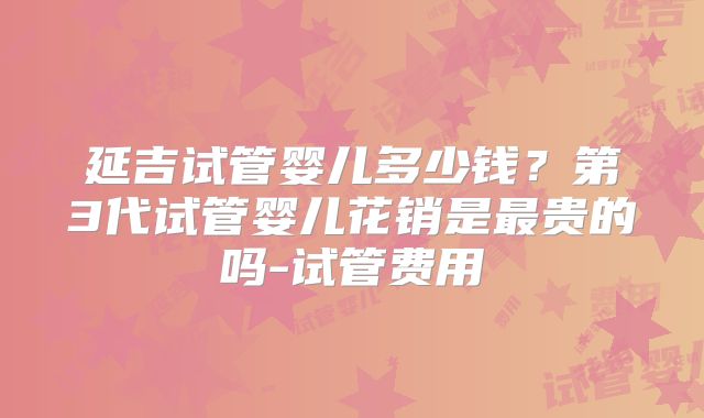 延吉试管婴儿多少钱？第3代试管婴儿花销是最贵的吗-试管费用