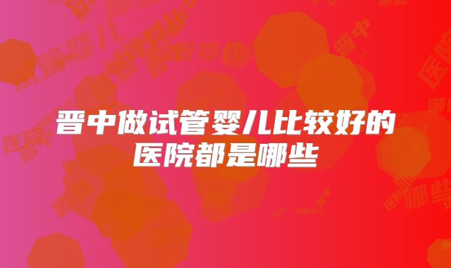 晋中做试管婴儿比较好的医院都是哪些