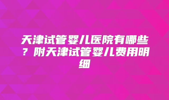 天津试管婴儿医院有哪些?附天津试管婴儿费用明细
