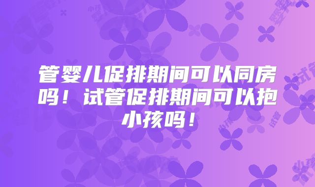 管婴儿促排期间可以同房吗！试管促排期间可以抱小孩吗！