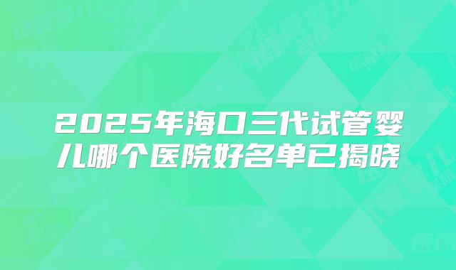2025年海口三代试管婴儿哪个医院好名单已揭晓