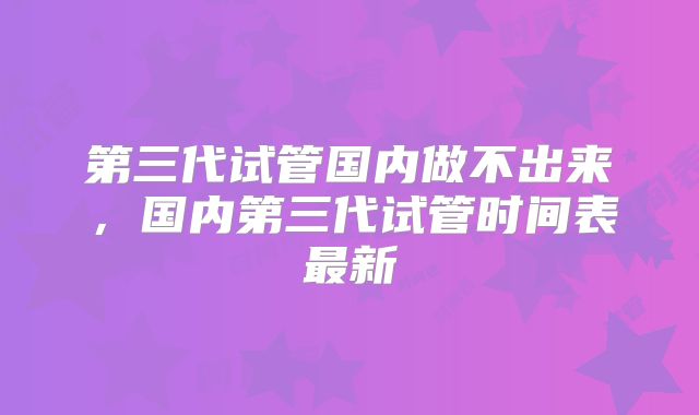 第三代试管国内做不出来，国内第三代试管时间表最新