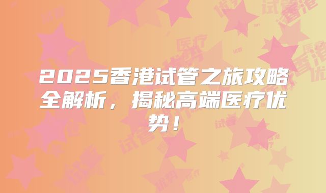 2025香港试管之旅攻略全解析，揭秘高端医疗优势！