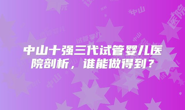 中山十强三代试管婴儿医院剖析，谁能做得到？