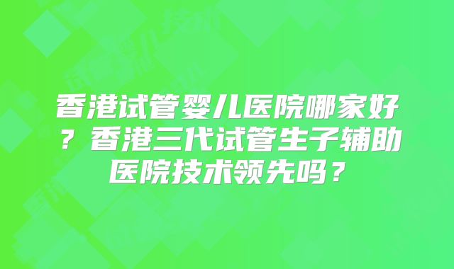香港试管婴儿医院哪家好？香港三代试管生子辅助医院技术领先吗？
