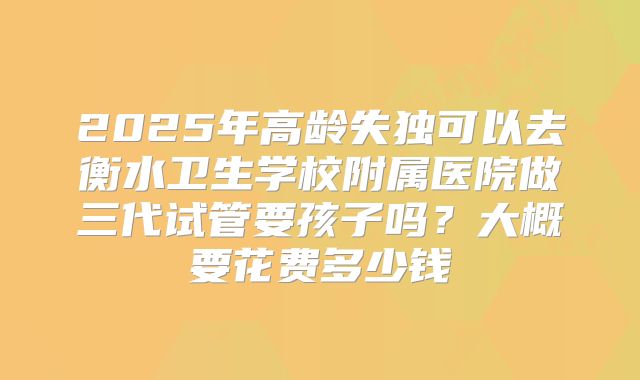 2025年高龄失独可以去衡水卫生学校附属医院做三代试管要孩子吗?大概要花费多少钱