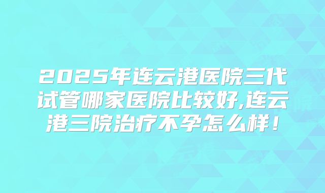 2025年连云港医院三代试管哪家医院比较好,连云港三院治疗不孕怎么样！