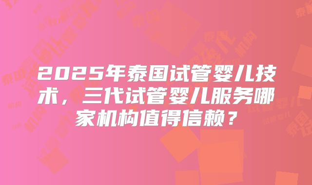 2025年泰国试管婴儿技术,三代试管婴儿服务哪家机构值得信赖?