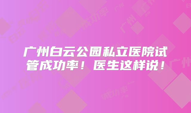 广州白云公园私立医院试管成功率!医生这样说!