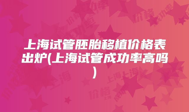 上海试管胚胎移植价格表出炉(上海试管成功率高吗)
