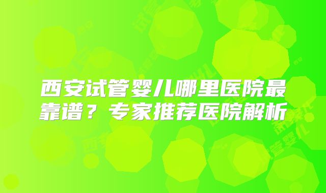 西安试管婴儿哪里医院最靠谱?专家推荐医院解析