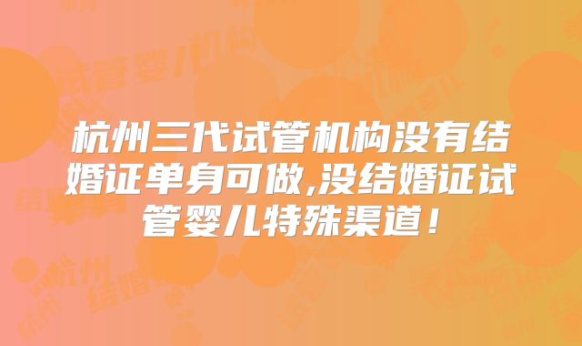 杭州三代试管机构没有结婚证单身可做,没结婚证试管婴儿特殊渠道！
