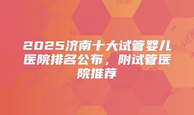 2025济南十大试管婴儿医院排名公布,附试管医院推荐