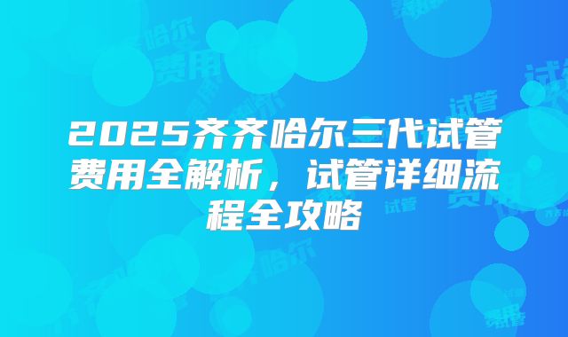 2025齐齐哈尔三代试管费用全解析，试管详细流程全攻略