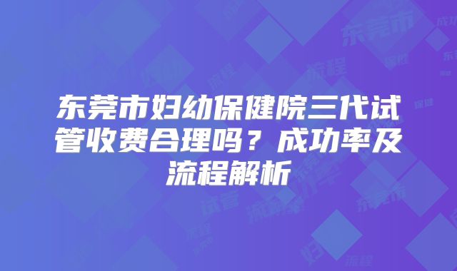 东莞市妇幼保健院三代试管收费合理吗？成功率及流程解析