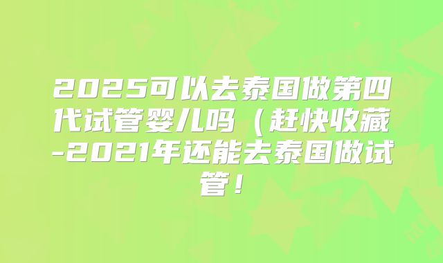 2025可以去泰国做第四代试管婴儿吗（赶快收藏-2021年还能去泰国做试管！