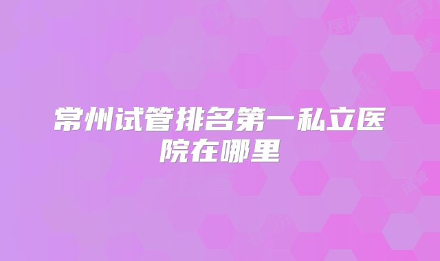 常州试管排名第一私立医院在哪里