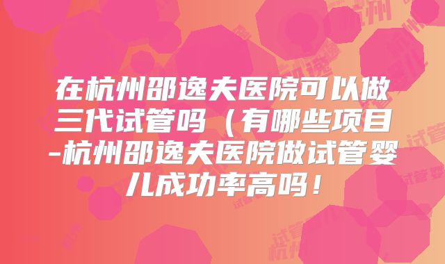 在杭州邵逸夫医院可以做三代试管吗(有哪些项目-杭州邵逸夫医院做试管婴儿成功率高吗!