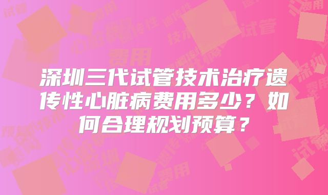 深圳三代试管技术治疗遗传性心脏病费用多少？如何合理规划预算？