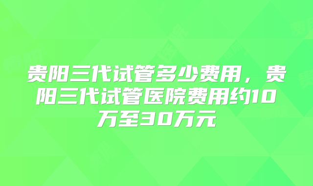 贵阳三代试管多少费用，贵阳三代试管医院费用约10万至30万元