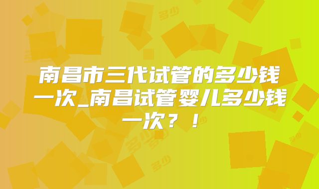 南昌市三代试管的多少钱一次_南昌试管婴儿多少钱一次？！