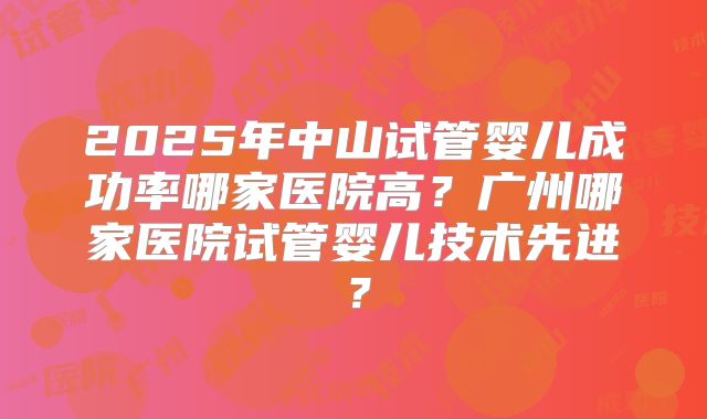 2025年中山试管婴儿成功率哪家医院高？广州哪家医院试管婴儿技术先进？