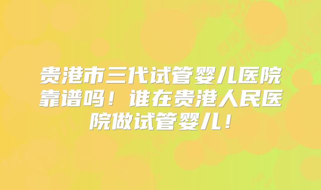 贵港市三代试管婴儿医院靠谱吗！谁在贵港人民医院做试管婴儿！