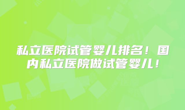 私立医院试管婴儿排名！国内私立医院做试管婴儿！