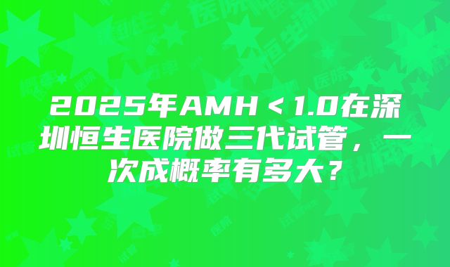 2025年AMH＜1.0在深圳恒生医院做三代试管，一次成概率有多大？