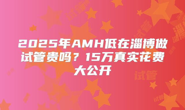 2025年AMH低在淄博做试管贵吗？15万真实花费大公开