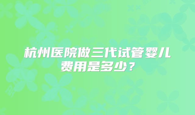 杭州医院做三代试管婴儿费用是多少？