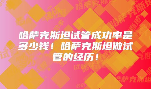 哈萨克斯坦试管成功率是多少钱！哈萨克斯坦做试管的经历！