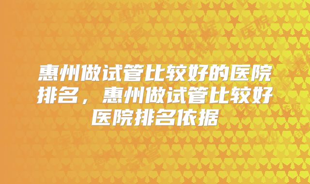 惠州做试管比较好的医院排名,惠州做试管比较好医院排名依据