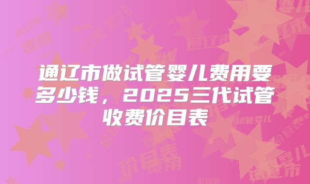 通辽市做试管婴儿费用要多少钱，2025三代试管收费价目表