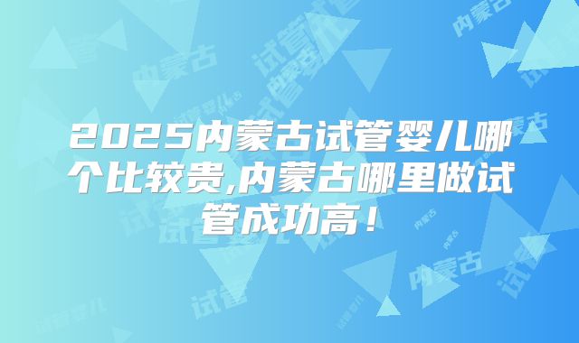 2025内蒙古试管婴儿哪个比较贵,内蒙古哪里做试管成功高!