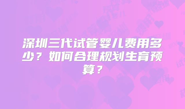 深圳三代试管婴儿费用多少？如何合理规划生育预算？