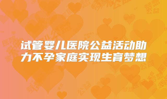 试管婴儿医院公益活动助力不孕家庭实现生育梦想
