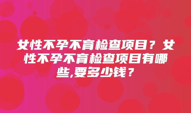女性不孕不育检查项目?女性不孕不育检查项目有哪些,要多少钱?